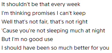 It shouldn't be that every week / I'm thinking promises I can't keep / Well that's not fair, that's not right / 'Cause you're not sleeping much at night / But I'm no good use / I should have been so much better for you